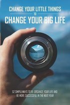 Change Your Little Things To Change Your Big Life - 52 Simple Ways To Re-organize Your Life And Be More Successful In The Next Year