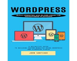 Wordpress: Build Websites and Blogs Using the Wordpress Platform (A Definitive Guide to Building Custom Websites Using Wordpress and Elementor Plugin)