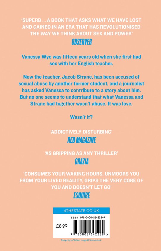 Boekcover met citaten: 'SUPERB... A BOOK THAT ASKS WHAT WE HAVE LOST AND GAINED IN AN ERA THAT HAS REVOLUTIONISED THE WAY WE THINK ABOUT SEX AND POWER' OBSERVER. Vanessa Wye was fifteen years old when she first had sex with her English teacher. Now the teacher, Jacob Strane, has been accused of sexual abuse by another former student, and a journalist has asked Vanessa to contribute to a story about him. But no one seems to understand that what Vanessa and Strane had together wasn't abuse. It was love. Wasn't it? 'ADDICTIVELY DISTURBING' RED MAGAZINE 'AS GRIPPING AS ANY THRILLER' GRAZIA 'CONSUMES YOUR WAKING HOURS, UNMOORS YOU FROM YOUR LIVED REALITY, GRIPS THE VERY CORE OF YOU AND DOESN'T LET GO' ESQUIRE. ISBN 978-0-00-834228-9. £8.99. Design by Jo Walker. Image Shutterstock.