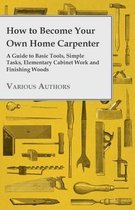 How to Become Your Own Home Carpenter - A Guide to Basic Tools, Simple Tasks, Elementary Cabinet Work and Finishing Woods