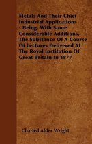 Metals And Their Chief Industrial Applications - Being, With Some Considerable Additions, The Substance Of A Course Of Lectures Delivered At The Royal Institution Of Great Britain In 1877