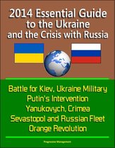 2014 Essential Guide to the Ukraine and the Crisis with Russia: Battle for Kiev, Ukraine Military, Putin's Intervention, Yanukovych, Crimea, Sevastopol and Russian Fleet, Orange Revolution