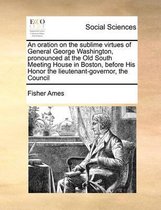 An oration on the sublime virtues of General George Washington, pronounced at the Old South Meeting House in Boston, before His Honor the lieutenant-governor, the Council