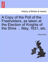 A Copy of the Poll of the Freeholders, as Taken at the Election of Knights of the Shire ... May, 1831, Etc.