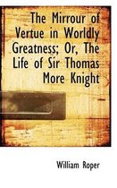 The Mirrour of Vertue in Worldly Greatness; Or, the Life of Sir Thomas More Knight