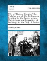 City of Boston Digest of the Statutes and of the Ordinances Relating to the Construction, Maintenance and Inspection of Buildings in the City of Bosto