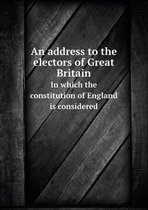 An address to the electors of Great Britain In which the constitution of England is considered