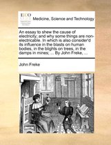 An Essay to Shew the Cause of Electricity; And Why Some Things Are Non-Electricable. in Which Is Also Consider'd Its Influence in the Blasts on Human Bodies, in the Blights on Trees, in the Damps in Mines; ... by John Freke, ...