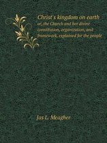 Christ's kingdom on earth or, the Church and her divine constitution, organization, and framework, explained for the people
