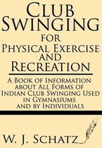 Club Swinging for Physical Exercise and Recreation--A Book of Information about All Forms of Indian Club Swinging Used in Gymnasiums and by Individuals