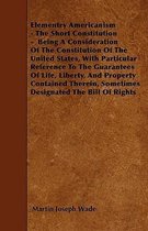 Elementry Americanism - The Short Constitution - Being A Consideration Of The Constitution Of The United States, With Particular Reference To The Guarantees Of Life, Liberty, And P