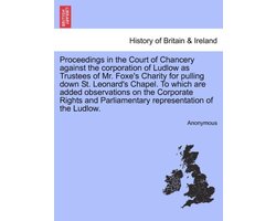 Proceedings in the Court of Chancery Against the Corporation of Ludlow as Trustees of Mr. Foxe's Charity for Pulling Down St. Leonard's Chapel. to Which Are Added Observations on the Corporate Rights and Parliamentary Representation of the Ludlow.