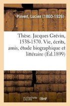 Th�se. Jacques Gr�vin, 1538-1570. Sa Vie, Ses �crits, Ses Amis, �tude Biographique Et Litt�raire