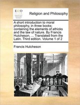 A Short Introduction to Moral Philosophy, in Three Books; Containing the Elements of Ethicks and the Law of Nature. by Francis Hutcheson, ... Translated from the Latin. Third Edition. Volume 1 of 2