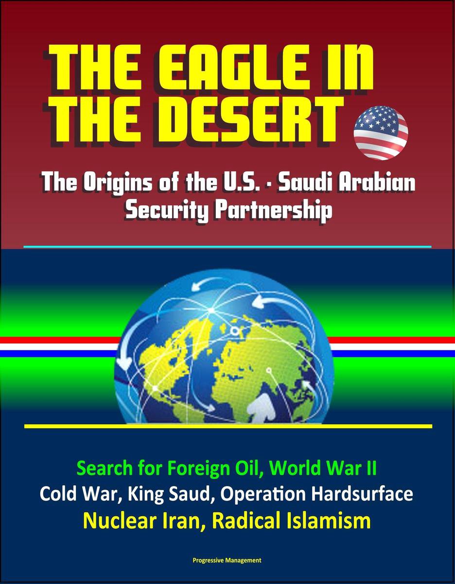 The Eagle in the Desert: The Origins of the U.S. - Saudi Arabian Security Partnership - Search for Foreign Oil, World War II, Cold War, King Saud, Operation Hardsurface, Nuclear Iran, Radical Islamism - Progressive Management