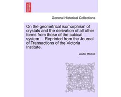 On the Geometrical Isomorphism of Crystals and the Derivation of All Other Forms from Those of the Cubical System ... Reprinted from the Journal of Transactions of the Victoria Institute.