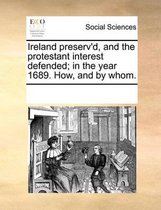 Ireland Preserv'd, and the Protestant Interest Defended; In the Year 1689. How, and by Whom.