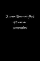 Of Course I'll Drop Everything and Work on Your Problem.