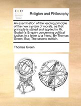An Examination of the Leading Principle of the New System of Morals, as That Principle Is Stated and Applied in Mr. Godwin's Enquiry Concerning Political Justice, in a Letter to a Friend. by Thomas Green, Esq. the Second Edition.