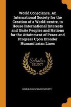 World Conscience. an International Society for the Creation of a World-Centre, to House International Interests and Unite Peoples and Nations for the Attainment of Peace and Progress Upon Bro