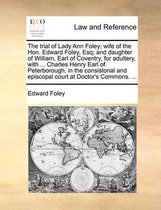 The Trial of Lady Ann Foley; Wife of the Hon. Edward Foley, Esq; And Daughter of William, Earl of Coventry, for Adultery, with ... Charles Henry Earl of Peterborough, in the Consis