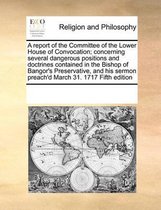 A report of the Committee of the Lower House of Convocation; concerning several dangerous positions and doctrines contained in the Bishop of Bangor's Preservative, and his sermon preach'd Mar