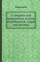 A Complete and Compendious Treatise of Arithmetick, Vulgar and Decimal