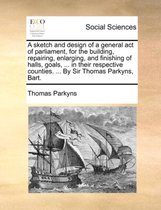 A Sketch and Design of a General Act of Parliament, for the Building, Repairing, Enlarging, and Finishing of Halls, Goals, ... in Their Respective Counties. ... by Sir Thomas Parkyns, Bart.