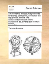 An Answer to a Discourse Published by Bishop Stillingfleet, Soon After the Revolution, Intitled, the Unreasonableness of a New Separation, &C. by the Late Thomas Brown, ...