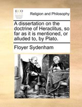 A Dissertation on the Doctrine of Heraclitus, So Far as It Is Mentioned, or Alluded To, by Plato.