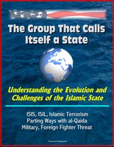 The Group That Calls Itself a State: Understanding the Evolution and Challenges of the Islamic State - ISIS, ISIL, Islamic Terrorism, Parting Ways with al-Qaida, Military, Foreign Fighter Threat