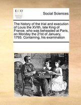 The History of the Trial and Execution of Louis the Xvith, Late King of France, Who Was Beheaded at Paris, on Monday the 21st of January, 1793. Containing, His Examination