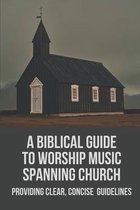 A Biblical Guide To Worship Music Spanning Church: Providing Clear, Concise Guidelines