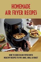 Homemade Air-Fryer Recipes: How To Cook In Air-Fryer With Healthy Recipes To Fry, Bake, Grill & Roast