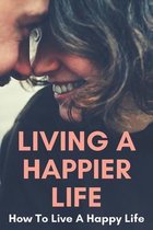 Living A Happier Life: How To Live A Happy Life