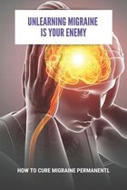 Unlearning Migraine Is Your Enemy: How To Cure Migraine Permanentl