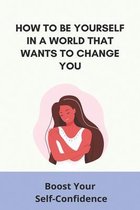 How To Be Yourself In A World That Wants To Change You: Boost Your Self-Confidence