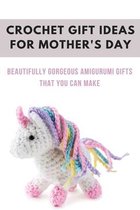 Crochet Gift Ideas For Mother's Day: Beautifully Gorgeous Amigurumi Gifts That You Can Make