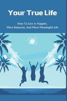 Your True Life: How To Live A Happier, More Balanced, And More Meaningful Life