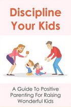 Discipline Your Kids: A Guide To Positive Parenting For Raising Wonderful Kids
