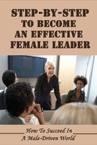 Step-By-Step To Become An Effective Female Leader: How To Succeed In A Male-Driven World