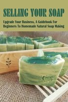 Selling Your Soap: Upgrade Your Business, A Guidebook For Beginners To Homemade Natural Soap Making