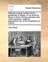 Hibernia curiosa. A letter from a gentleman in Dublin, to his friend at Dover in Kent. Giving a general view of the manners, customs, dispositions, &c. of the inhabitants of Ireland.