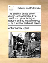 The External Peace of the Church, Only Attainable by a Zeal for Scripture in Its Just Latitude, and by Mutual Charity; ... by a Lover of Truth and Peace.