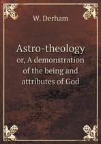 Astro-theology or, A demonstration of the being and attributes of God