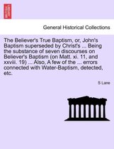 The Believer's True Baptism, Or, John's Baptism Superseded by Christ's ... Being the Substance of Seven Discourses on Believer's Baptism (on Matt. XI. 11, and XXVIII. 19) ... Also,