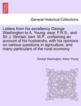 Letters from His Excellency George Washington to A. Young, Esqr, F.R.S., and Sir J. Sinclair, Bart. M.P., Containing an Account of His Husbandry, with His Opinions on Various Quest