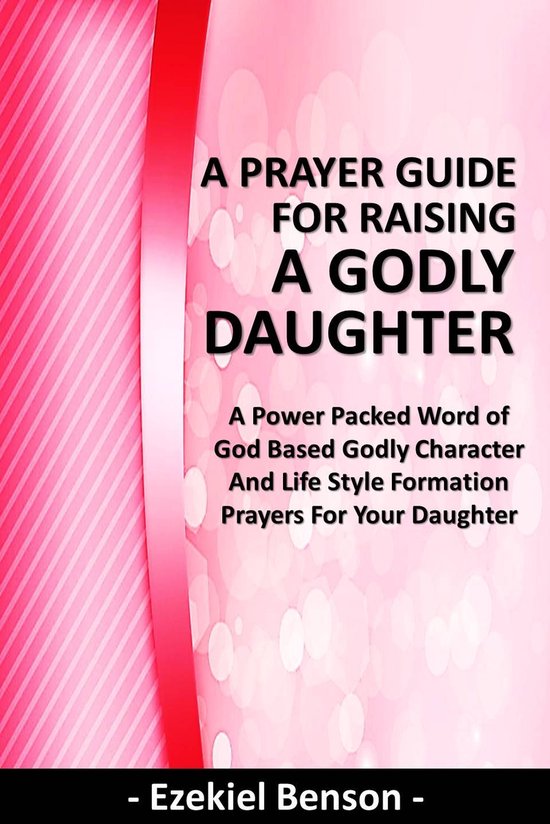 A Prayer Guide for Raising a Godly Daughter - A Power Packed Word Of God Based Godly Character and Life Style Formation Prayers for Your Daughter