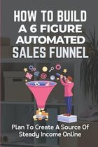 How To Build A 6 Figure Automated Sales Funnel: Plan To Create A Source Of Steady Income Online