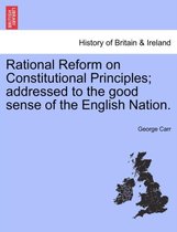 Rational Reform on Constitutional Principles; Addressed to the Good Sense of the English Nation.